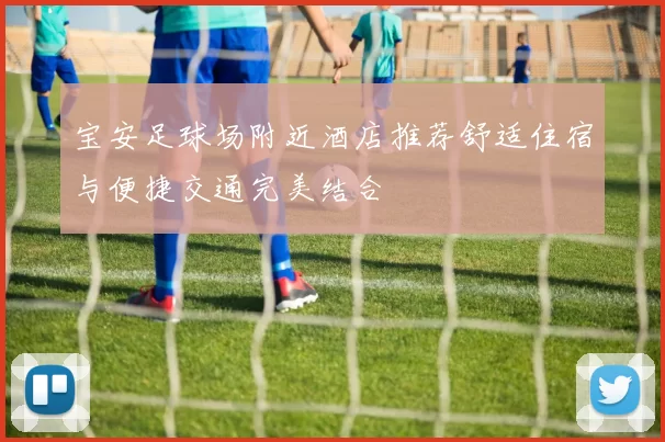 宝安足球场附近酒店推荐舒适住宿与便捷交通完美结合