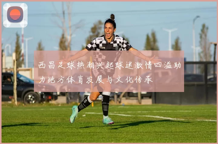 西昌足球热潮兴起球迷激情四溢助力地方体育发展与文化传承