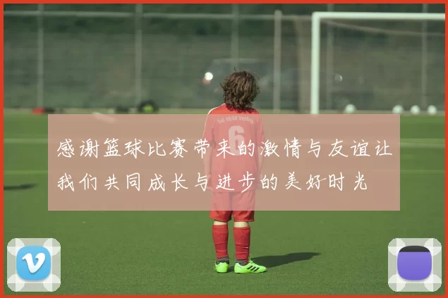 感谢篮球比赛带来的激情与友谊让我们共同成长与进步的美好时光